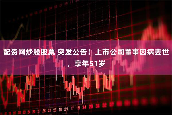 配资网炒股股票 突发公告！上市公司董事因病去世，享年51岁