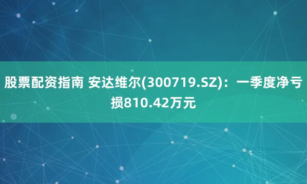 股票配资指南 安达维尔(300719.SZ)：一季度净亏损810.42万元