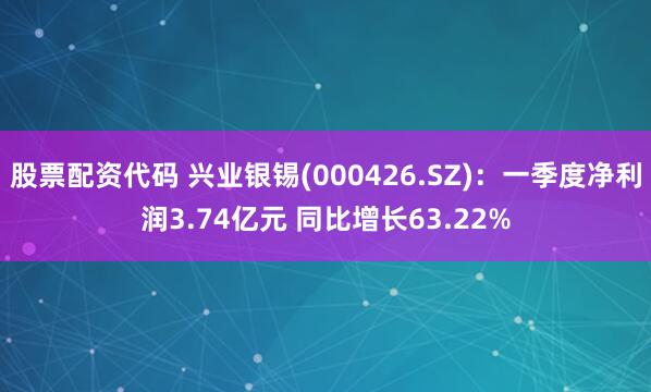 股票配资代码 兴业银锡(000426.SZ)：一季度净利润3.74亿元 同比增长63.22%