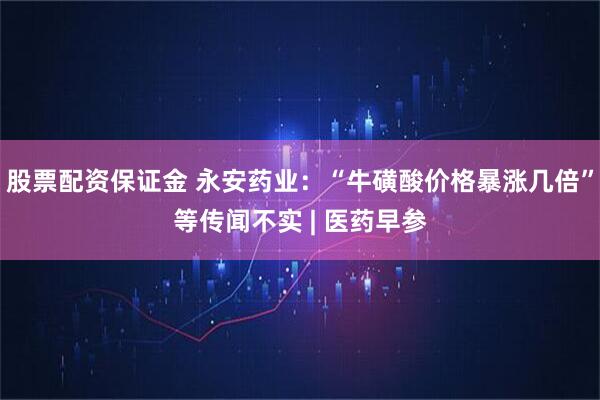 股票配资保证金 永安药业：“牛磺酸价格暴涨几倍”等传闻不实 | 医药早参
