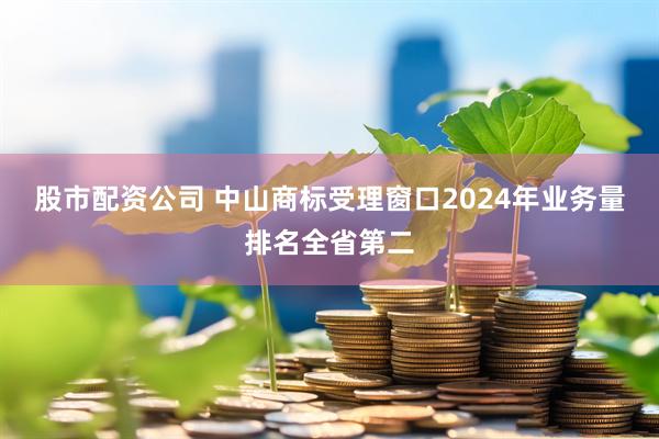 股市配资公司 中山商标受理窗口2024年业务量排名全省第二