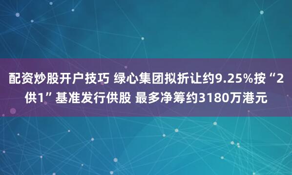 配资炒股开户技巧 绿心集团拟折让约9.25%按“2供1”基准发行供股 最多净筹约3180万港元