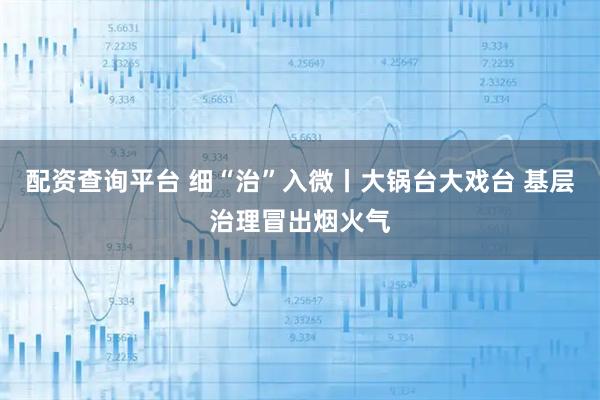 配资查询平台 细“治”入微丨大锅台大戏台 基层治理冒出烟火气