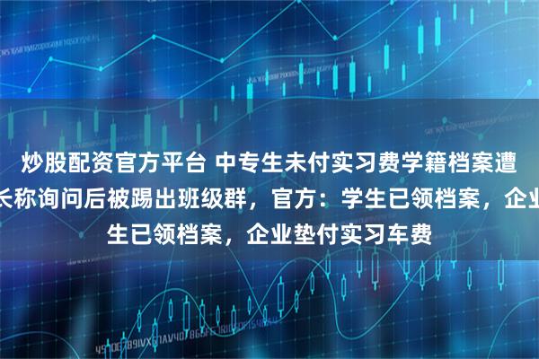 炒股配资官方平台 中专生未付实习费学籍档案遭校方扣押，家长称询问后被踢出班级群，官方：学生已领档案，企业垫付实习车费