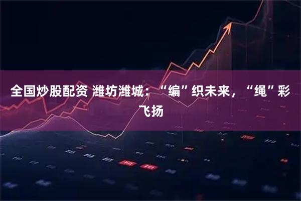 全国炒股配资 潍坊潍城：“编”织未来，“绳”彩飞扬