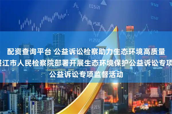 配资查询平台 公益诉讼检察助力生态环境高质量保护——湛江市人民检察院部署开展生态环境保护公益诉讼专项监督活动