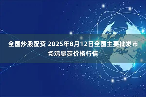 全国炒股配资 2025年8月12日全国主要批发市场鸡腿菇价格行情