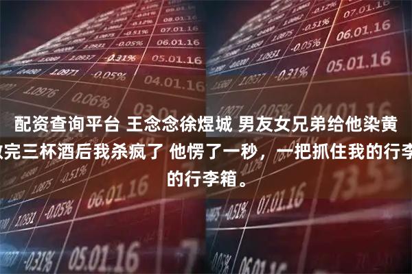 配资查询平台 王念念徐煜城 男友女兄弟给他染黄毛敬完三杯酒后我杀疯了 他愣了一秒，一把抓住我的行李箱。