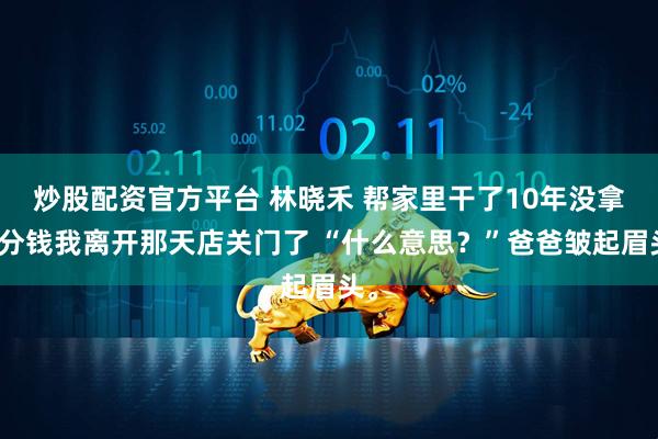 炒股配资官方平台 林晓禾 帮家里干了10年没拿一分钱我离开那天店关门了 “什么意思？”爸爸皱起眉头。