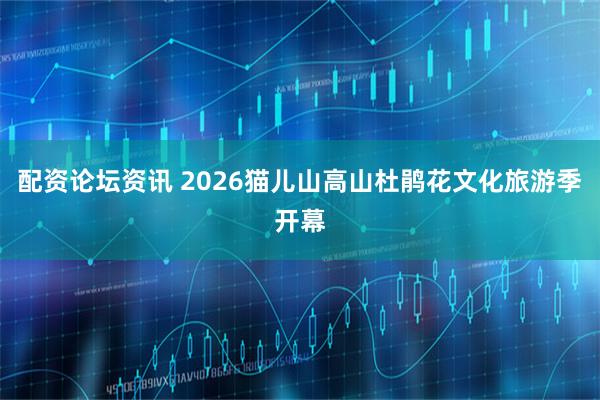 配资论坛资讯 2026猫儿山高山杜鹃花文化旅游季开幕